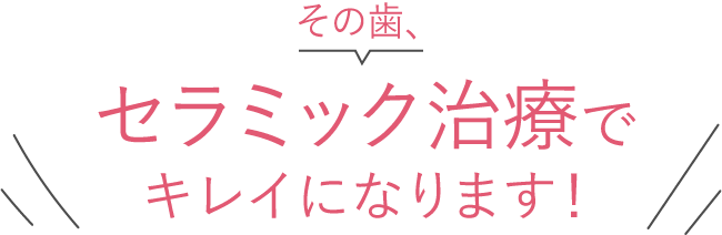 その歯、セラミック治療でキレイになります！